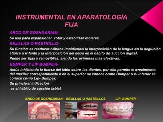 ARCO DE GOSHGARIAN-Se 
usa para expansionar, rotar y estabilizar molares. 
REJILLAS O RASTRILLO-Su 
función es reeducar hábitos impidiendo la interposición de la lengua en la deglución 
atípica o infantil y la interposición del dedo en el hábito de succión digital. 
Puede ser fijas y removibles, siendo las primeras más efectivas. 
BUMPER Y LIP BUMPER-Actúa 
inhibiendo la fuerza del labio sobre los dientes, por ello permite el crecimiento 
del maxilar correspondiente o en el superior se conoce como Bumper o el inferior se 
conoce como Lip- Bumper. 
Su principal indicación 
es el hábito de succión labial. 
ARCO DE GOSHGARIAN REJILLAS O RASTRILLOS LIP- BUMPER 
 