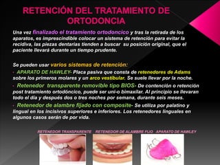 Una vez finalizado el tratamiento ortodoncico y tras la retirada de los 
aparatos, es imprescindible colocar un sistema de retención para evitar la 
recidiva, las piezas dentarias tienden a buscar su posición original, que el 
paciente llevará durante un tiempo prudente. 
Se pueden usar varios sistemas de retención: 
• APARATO DE HAWLEY- Placa pasiva que consta de retenedores de Adams 
sobre los primeros molares y un arco vestibular. Se suele llevar por la noche. 
• Retenedor transparente removible tipo BIOS- De contención o retención 
post tratamiento ortodóncico, puede ser uni-o bimaxilar. Al principio se llevaran 
todo el día y después dos o tres noches por semana, durante seis meses. 
• Retenedor de alambre fijado con composite- Se utiliza por palatino y 
lingual en los incisivos superiores e inferiores. Los retenedores linguales en 
algunos casos serán de por vida. 
RETENEDOR TRANSPARENTE RETENEDOR DE ALAMBRE FIJO APARATO DE HAWLEY 
 
