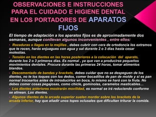 El tiempo de adaptación a los aparatos fijos es de aproximadamente dos 
semanas, aunque conllevan algunos inconvenientes , entre ellos: 
• Rozaduras o llagas en la mejillas , debes cubrir con cera de ortodoncia los extremos 
que te rocen, harás enjuagues con agua y sal durante 2 o 3 días hasta cesar 
molestias. 
• Tensión en los dientes en las horas posteriores a la colocación del aparato, 
durante los 2 o 3 primeros días. Es normal , ya que van a producirse pequeños 
movimientos dentales. Procura durante las primeras 24 horas, tomar alimentos 
blandos. 
• Descementado de bandas y brackets, debes cuidar que no se despeguen de los 
dientes, no te los toques con los dedos, comer bocadillos de pan de molde y si es pan 
normal trocearlos antes de introducirlos en boca, lo mismo se hará con la fruta. No 
debes comer cosas pegajosas, como chicle, gominolas, caramelos masticables… 
• Los dientes anteriores mostrarán movilidad, es normal se irá reduciendo conforme 
se alinean. Los dientes. 
• Algunos dientes de la arcada superior suelen morder sobre los brackets de la 
arcada inferior, hay que añadir unos topes oclusales que dificultan triturar la comida. 
 