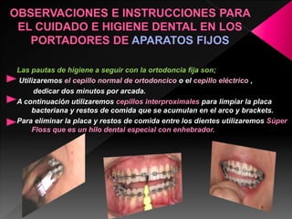 Las pautas de higiene a seguir con la ortodoncia fija son; 
Utilizaremos el cepillo normal de ortodoncico o el cepillo eléctrico , 
dedicar dos minutos por arcada. 
A continuación utilizaremos cepillos interproximales para limpiar la placa 
bacteriana y restos de comida que se acumulan en el arco y brackets. 
Para eliminar la placa y restos de comida entre los dientes utilizaremos Súper 
Floss que es un hilo dental especial con enhebrador. 
