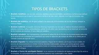 TIPOS DE BRACKETS
• Brackets metálicos: son los más comunes, debido a que son confiables, resistentes y la fuerza que aplican
no se compromete por lo que el tratamiento tiende a ser más corto. Además, es el tipo de brackets más
barato.
• Brackets de cerámica: Son de gran calidad y no tienen los inconvenientes de los de plástico, aunque su
costo es mayor.
• Brackets estéticos: Se pueden encontrar diversos materiales con los que se elaboran brackets estéticos:
plástico, cerámica, zafiro o policarbonato, siendo los de zafiro más resistentes y no se manchan, al contrario
de los brackets de cerámica. El arco debe ser metálico.
• Brackets camaleón: Son transparentes y permiten la reducción de la fricción con la consecuente reducción
de la duración de la totalidad del tratamiento así como la reducción del tiempo de sillón en la clínica por el
cómodo sistema de tapa de cierre.
• Brackets linguales: Se colocan en la cara palatina y lingual de los dientes, por lo que no son visibles. El
proceso de funcionamiento es similar al de los brackets tradicionales, aunque por norma general, suelen
presentar mayor incomodidad en el paciente al estar en continuo contactos con partes blandas de nuestra
boca, como la lengua.
• Brackets o frenos de autoligado Damon: no es necesaria la instalación de ligaduras para fijar los arcos a
los brackets, lo cual proporciona un movimiento dentario más confortable y más rápido
 