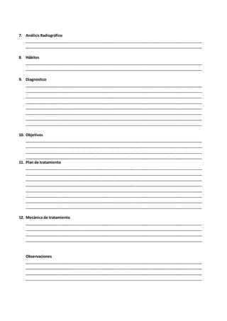 7. Análisis Radiográfico
_____________________________________________________________________________________
_____________________________________________________________________________________
8. Hábitos
_____________________________________________________________________________________
_____________________________________________________________________________________
9. Diagnostico
_____________________________________________________________________________________
_____________________________________________________________________________________
_____________________________________________________________________________________
_____________________________________________________________________________________
_____________________________________________________________________________________
_____________________________________________________________________________________
_____________________________________________________________________________________
_____________________________________________________________________________________
10. Objetivos
_____________________________________________________________________________________
_____________________________________________________________________________________
_____________________________________________________________________________________
_____________________________________________________________________________________
11. Plan de tratamiento
_____________________________________________________________________________________
_____________________________________________________________________________________
_____________________________________________________________________________________
_____________________________________________________________________________________
_____________________________________________________________________________________
_____________________________________________________________________________________
_____________________________________________________________________________________
_____________________________________________________________________________________
12. Mecánica de tratamiento
_____________________________________________________________________________________
_____________________________________________________________________________________
_____________________________________________________________________________________
_____________________________________________________________________________________
Observaciones
_____________________________________________________________________________________
_____________________________________________________________________________________
_____________________________________________________________________________________
_____________________________________________________________________________________
 