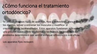 ¿Cómo funciona el tratamiento
ortodóncico?
Se utilizan diversos tipos de aparatos, fijos y removibles, para mover
los dientes, volver a entrenar los músculos y modificar el
crecimiento de las mandíbulas. Estos aparatos funcionan aplicando
una presión suave sobre los dientes y los huesos. La severidad del
problema determinará cuál será el enfoque ortodóncico más eficaz.
Los aparatos fijos incluyen:
 