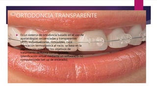 ORTODONCIA TRANSPARENTE
 Es un sistema de ortodoncia basado en el uso de
aparatologías secuenciadas y transparentes
(AST), individualizadas, removibles, cuya
fabricación termoplástica al vacío, se basa en la
planificación previa de los objetivos de
tratamiento de forma computerizada
(planificación virtual mediante un software) o no
computerizada (set up de encerado).
 
