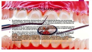 ESTRUCRURAS DENTOMAXILARES
 Se entiende por estructuras dentomaxilares todo el conjunto de dientes con sus procesos
óseos alveolares, que le dan fijación a los maxilares, además de los propios huesos maxilares
-superior e inferior (mandíbula)- que contienen a los procesos alveolares y a los dientes a la
par que dan forma a los dos tercios inferiores de la cara.
 Históricamente, la ortodoncia se ha dividido en dos grandes apartados o tendencias que han
centrado su estudio, diferenciándose en dar una mayor preponderancia al aspecto dental, o
al aspecto óseo, de acuerdo con la antropología física.
 Por un lado se denomina ortodoncia a la ciencia que idealiza la posición de los dientes y sus
procesos alveolares; por otro la que los estudia, desde una visión más amplia, los maxilares
en su desarrollo, a la que genéricamente se denomina ortopedia dento-facial. Ambos
aspectos poseen criterios distintos aunque la realidad es que se solapan frecuentemente.
Por ello, ambos conceptos se integran bajo el concepto genérico de «ortodoncia» entendido
en su sentido integrador que estudia y trata globalmente a cada paciente según sus
peculiaridades
 C:Usersaulab202DesktopORTODONCIAAnomalias dentomaxilares interceptables. UFRO.pdf
 