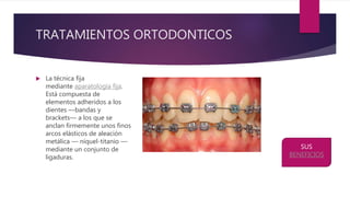 TRATAMIENTOS ORTODONTICOS
 La técnica fija
mediante aparatología fija.
Está compuesta de
elementos adheridos a los
dientes —bandas y
brackets— a los que se
anclan firmemente unos finos
arcos elásticos de aleación
metálica — níquel-titanio —
mediante un conjunto de
ligaduras.
SUS
BENEFICIOS
 