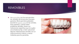 REMOVIBLES
 Los removibles son los que permiten
ser retirados de la boca por el propio
paciente. Ello le permite quitárselos
durante la higiene oral y en las comidas.
Estos aparatos, cuando tratan
problemas dentales, tienen sus
indicaciones específicas que no suplen
a la ortodoncia fija, si bien solucionan
algunas maloclusiones sencillas con un
coste económico inferior y menos
molestias para los pacientes.
 