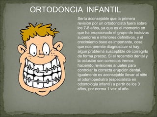 ORTODONCIA INFANTIL
         Sería aconsejable que la primera
         revisión por un ortodoncista fuera sobre
         los 7-8 años, ya que es el momento en
         que ha erupcionado el grupo de incisivos
         superiores e inferiores definitivos, y el
         crecimiento óseo es importante, cosa
         que nos permite diagnosticar si hay
         algún problema susceptible de corregirlo
         de forma precoz. Si el recambio dental y
         la oclusión son correctos iremos
         haciendo revisiones anuales para
         controlar la correcta erupción dental.
         Igualmente es aconsejable llevar al niño
         al odontopediatra (especialista en
         odontología infantil) a partir de los 3
         años, por norma 1 vez al año.
 