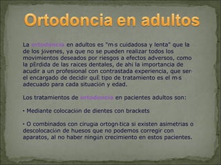 La ortodoncia en adultos es "más cuidadosa y lenta" que la
de los jóvenes, ya que no se pueden realizar todos los
movimientos deseados por riesgos a efectos adversos, como
la pérdida de las raíces dentales, de ahí la importancia de
acudir a un profesional con contrastada experiencia, que será
el encargado de decidir qué tipo de tratamiento es el más
adecuado para cada situación y edad.

Los tratamientos de ortodoncia en pacientes adultos son:

• Mediante colocación de dientes con brackets

• O combinados con cirugía ortognática si existen asimetrías o
descolocación de huesos que no podemos corregir con
aparatos, al no haber ningún crecimiento en estos pacientes.
 