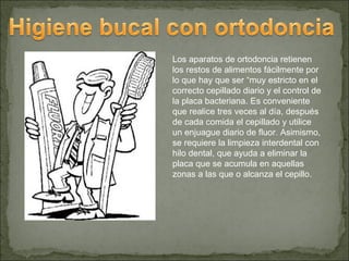 Los aparatos de ortodoncia retienen
los restos de alimentos fácilmente por
lo que hay que ser “muy estricto en el
correcto cepillado diario y el control de
la placa bacteriana. Es conveniente
que realice tres veces al día, después
de cada comida el cepillado y utilice
un enjuague diario de fluor. Asimismo,
se requiere la limpieza interdental con
hilo dental, que ayuda a eliminar la
placa que se acumula en aquellas
zonas a las que o alcanza el cepillo.
 