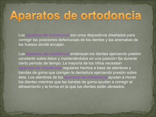 Los aparatos de ortodoncia son unos dispositivos diseñados para
corregir las posiciones defectuosas de los dientes y las anomalías de
los huesos donde encajan.

Los aparatos de ortodoncia enderezan los dientes ejerciendo presión
constante sobre éstos y manteniéndolos en una posición fija durante
cierto período de tiempo. La mayoría de los niños necesitan
aparatos de ortodoncia regulares hechos a base de alambres y
bandas de goma que corrigen la dentadura ejerciendo presión sobre
ésta. Los alambres de los aparatos de ortodoncia ayudan a mover
los dientes mientras que las bandas de goma ayudan a corregir el
alineamiento y la forma en la que tus dientes están alineados.
 