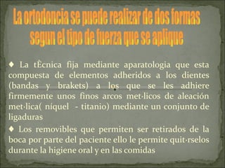 ♦ La técnica fija mediante aparatologia que esta
compuesta de elementos adheridos a los dientes
(bandas y brakets) a los que se les adhiere
firmemente unos finos arcos metálicos de aleación
metálica( níquel - titanio) mediante un conjunto de
ligaduras
♦ Los removibles que permiten ser retirados de la
boca por parte del paciente ello le permite quitárselos
durante la higiene oral y en las comidas
 