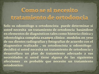 Solo su odontólogo u ortodoncista puede determinar si
usted necesita un tratamiento de ortodoncia basándose
en elementos de diagnósticos tales como historia clínica y
odontológica completa examen clínico modelos en yeso
de sus dientes radiografías y fotografías de acuerdo con el
diagnostico realizado , su ortodoncista u odontólogo
decidirá si usted necesita un tratamiento de ortodoncia y
desarrollara un plan de tratamiento adecuado a sus
necesidades si usted tiene alguna de las siguientes
afecciones es probable que necesite un tratamiento
ortodontico:
 