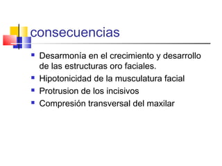 consecuencias
 Desarmonía en el crecimiento y desarrollo
de las estructuras oro faciales.
 Hipotonicidad de la musculatura facial
 Protrusion de los incisivos
 Compresión transversal del maxilar
 