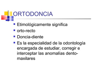 ORTODONCIA
 Etimológicamente significa
 orto-recto
 Doncia-diente
 Es la especialidad de la odontología
encargada de estudiar, corregir e
interceptar las anomalías dento-
maxilares
 