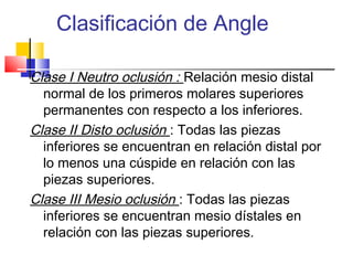 Clasificación de Angle
Clase I Neutro oclusión : Relación mesio distal
normal de los primeros molares superiores
permanentes con respecto a los inferiores.
Clase II Disto oclusión : Todas las piezas
inferiores se encuentran en relación distal por
lo menos una cúspide en relación con las
piezas superiores.
Clase III Mesio oclusión : Todas las piezas
inferiores se encuentran mesio dístales en
relación con las piezas superiores.
 