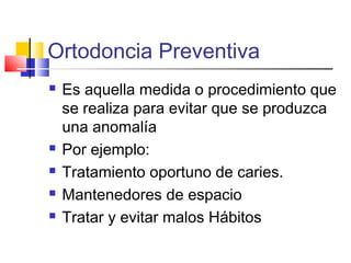 Ortodoncia Preventiva
 Es aquella medida o procedimiento que
se realiza para evitar que se produzca
una anomalía
 Por ejemplo:
 Tratamiento oportuno de caries.
 Mantenedores de espacio
 Tratar y evitar malos Hábitos
 