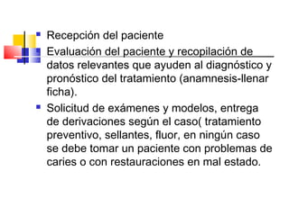  Recepción del paciente
 Evaluación del paciente y recopilación de
datos relevantes que ayuden al diagnóstico y
pronóstico del tratamiento (anamnesis-llenar
ficha).
 Solicitud de exámenes y modelos, entrega
de derivaciones según el caso( tratamiento
preventivo, sellantes, fluor, en ningún caso
se debe tomar un paciente con problemas de
caries o con restauraciones en mal estado.
 