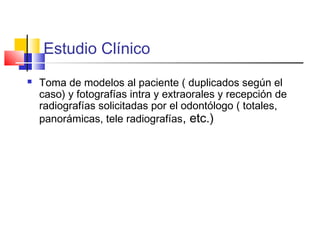 Estudio Clínico
 Toma de modelos al paciente ( duplicados según el
caso) y fotografías intra y extraorales y recepción de
radiografías solicitadas por el odontólogo ( totales,
panorámicas, tele radiografías, etc.)
 