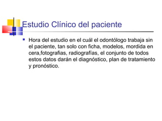 Estudio Clínico del paciente
 Hora del estudio en el cuál el odontólogo trabaja sin
el paciente, tan solo con ficha, modelos, mordida en
cera,fotografias, radiografías, el conjunto de todos
estos datos darán el diagnóstico, plan de tratamiento
y pronóstico.
 