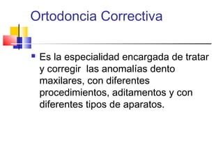 Ortodoncia Correctiva
 Es la especialidad encargada de tratar
y corregir las anomalías dento
maxilares, con diferentes
procedimientos, aditamentos y con
diferentes tipos de aparatos.
 