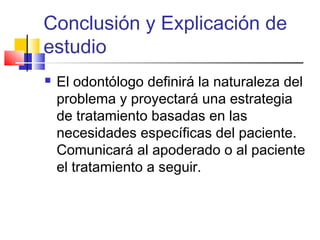 Conclusión y Explicación de
estudio
 El odontólogo definirá la naturaleza del
problema y proyectará una estrategia
de tratamiento basadas en las
necesidades específicas del paciente.
Comunicará al apoderado o al paciente
el tratamiento a seguir.
 