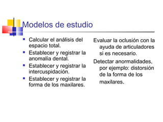Modelos de estudio
 Calcular el análisis del
espacio total.
 Establecer y registrar la
anomalía dental.
 Establecer y registrar la
intercuspidación.
 Establecer y registrar la
forma de los maxilares.
Evaluar la oclusión con la
ayuda de articuladores
si es necesario.
Detectar anormalidades,
por ejemplo: distorsión
de la forma de los
maxilares.
 