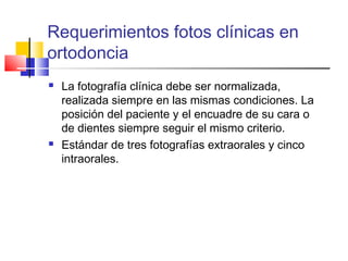 Requerimientos fotos clínicas en
ortodoncia
 La fotografía clínica debe ser normalizada,
realizada siempre en las mismas condiciones. La
posición del paciente y el encuadre de su cara o
de dientes siempre seguir el mismo criterio.
 Estándar de tres fotografías extraorales y cinco
intraorales.
 