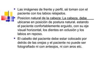  Las imágenes de frente y perfil, sé toman con el
paciente con los labios relajados.
 Posicion natural de la cabeza: La cabeza, debe
ubicarse en posición de postura natural. estando
el paciente confortablemente erguido, con su eje
visual horizontal, los dientes en oclusión y los
labios en reposo.
 El cabello del paciente debe estar colocado por
detrás de las orejas y el paciente no puede ser
fotografiado ni con anteojos, ni con aros etc.
 