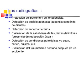Las radiografías :
 Protección del paciente y del ortodoncista.
 Detección de posible agenesia (ausencia congénita
de dientes).
 Detección de supernumerarios.
 Evaluación de la salud ósea de las piezas definitivas
(presencia de reabsorción ósea )
 Detección de condiciones patológicas ya sean,,
caries, quistes, etc.
 Evaluación del traumatismo dentario después de un
accidente.
 
