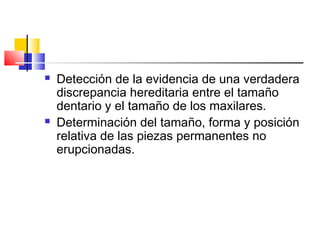  Detección de la evidencia de una verdadera
discrepancia hereditaria entre el tamaño
dentario y el tamaño de los maxilares.
 Determinación del tamaño, forma y posición
relativa de las piezas permanentes no
erupcionadas.
 