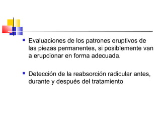  Evaluaciones de los patrones eruptivos de
las piezas permanentes, si posiblemente van
a erupcionar en forma adecuada.
 Detección de la reabsorción radicular antes,
durante y después del tratamiento
 