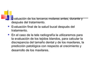  Evaluación de los terceros molares antes, durante y
después del tratamiento.
 Evaluación final de la salud bucal después del
tratamiento.
 En el caso de la tele radiografía la utilizaremos para
la evaluación de los tejidos blandos, para calcular la
discrepancia del tamaño dental y de los maxilares, la
predicción patológica con respecto al crecimiento y
desarrollo de los maxilares.
 