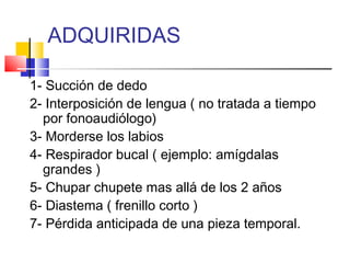 ADQUIRIDAS
1- Succión de dedo
2- Interposición de lengua ( no tratada a tiempo
por fonoaudiólogo)
3- Morderse los labios
4- Respirador bucal ( ejemplo: amígdalas
grandes )
5- Chupar chupete mas allá de los 2 años
6- Diastema ( frenillo corto )
7- Pérdida anticipada de una pieza temporal.
 