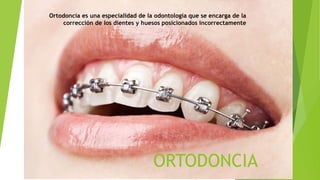 ORTODONCIA
Ortodoncia es una especialidad de la odontología que se encarga de la
corrección de los dientes y huesos posicionados incorrectamente
 