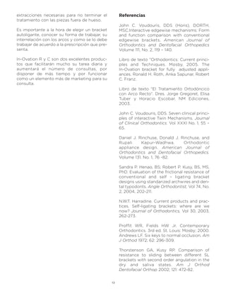 extracciones necesarias para no terminar el           Referencias
tratamiento con las piezas fuera de hueso.
                                                      John C. Voudouris, DDS (Hons), DORTH,
Es importante a la hora de elegir un bracket          MSC.Interactive edgewise mechanisms: Form
autoligante, conocer su forma de trabajar, su         and function comparison with conventional
interrelación con los arcos y como se lo debe         edgewise brackets. American Journal of
trabajar de acuerdo a la prescripción que pre-        Orthodontics and Dentofacial Orthopedics
senta.                                                Volume 111, No. 2, 119 – 140.

In-Ovation R y C son dos excelentes produc-           Libro de texto “Orthodontics: Current princi-
tos que facilitarán mucho su tarea diaria y           ples and Techniques. Mosby, 2005. The
aumentará el número de consultas, por                 In-Ovation bracket for fully adjusted appli-
disponer de más tiempo y por funcionar                ances. Ronald H. Roth, Anka Sapunar, Robert
como un elemento más de marketing para su             C. Franz.
consulta.
                                                      Libro de texto “El Tratamiento Ortodóncico
                                                      con Arco Recto”. Dres. Jorge Gregoret, Elisa
                                                      Tuber y Horacio Escobar. NM Ediciones,
                                                      2003.

                                                      John C. Voudouris, DDS. Seven clinical princi-
                                                      ples of interactive Twin Mechanisms. Journal
                                                      of Clinical Orthodontics. Vol XXXI No. 1, 55 –
                                                      65.

                                                      Daniel J. Rinchuse, Donald J. Rinchuse, and
                                                      Rupali     Kapur-Wadhwa.       Orthodontic
                                                      appliance design. American Journal of
                                                      Orthodontics and Dentofacial Orthopedics.
                                                      Volume 131. No. 1, 76 -82.

                                                      Sandra P. Henao, BS; Robert P. Kusy, BS, MS,
                                                      PhD. Evaluation of the frictional resistance of
                                                      conventional and self – ligating bracket
                                                      designs using standarized archwires and den-
                                                      tal typodonts. Angle Orthodontist, Vol 74, No.
                                                      2, 2004, 202-211.

                                                      N.W.T. Harradine. Current products and prac-
                                                      tices. Self-ligating brackets: where are we
                                                      now? Journal of Orthodontics, Vol 30, 2003,
                                                      262-273.

                                                      Proffit WR, Fields HW Jr. Contemporary
                                                      Orthodontics. 3rd ed. St. Louis: Mosby; 2000.
                                                      Andrews LF. Six keys to normal occlusion. Am
                                                      J Orthod 1972; 62: 296-309.

                                                      Thorstenson GA, Kusy RP. Comparison of
                                                      resistance to sliding between different SL
                                                      brackets with second order angulation in the
                                                      dry and saliva states. Am J Orthod
                                                      Dentofacial Orthop 2002; 121: 472-82.


                                                 13
 