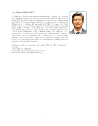 Luis Nelson Núñez, DDS

Es Graduado de la Universidad de la República Oriental del Uruguay
1996. Se desempeñó como Docente en la Cátedra de Ortopedia DMF de
la UDELAR durante 10 años. Es egresado de varios cursos de Posgrado
de la UDELAR, impartidos por Docentes integrantes de la Cátedra de
Ortodoncia e invitados. Es egresado del CCO 1 Uruguay del Roth
Williams Center for functional occlusion, dictado por los Dres. Ronald
Roth, Robert Williams, Anka Sapunar y los Docentes nacionales.
Actualmente se desempeña como Director del Programa de Educación
Continua en Ortodoncia para América Latina de Dentsply GAC
International. Es miembro de la Asociación Odontológica Uruguaya,
Asociación Latino Americana de Ortodoncistas y de la World
Federation of Orthodontists. Ha dictado numerosas conferencias y cur-
sos de corta duración a nivel nacional e internacional. Posee su práctica
privada en Montevideo, Uruguay.

Práctica privada en Magariños Cervantes 1363 ap. 104, Montevideo –
Uruguay.
Tel.fax: 598 (2) 628 5456
E-mail: clinicadeortodoncia@adinet.com.uy
Web: www.clinicadeortodoncia.com.uy




                                                1
 
