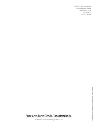 DENTSPLY GAC International
                                                355 Knickerbocker Avenue
                                                      Bohemia, NY 11716
                                                            800.645.5530
                                                        Fax: 631.419.1599




                                                                            © 2010 DETNSPLY GAC International, LLC. All Rights Reserved. 08.2010. 120-089-04




Parte Arte. Parte Ciencia. Todo Ortodoncia.
        800.645.5530 | www.gacintl.com
 