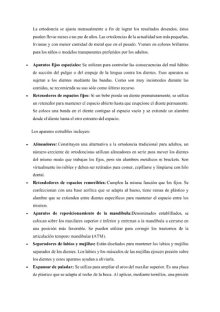 La ortodoncia se ajusta mensualmente a fin de lograr los resultados deseados, éstos
pueden llevar meses o un par de años. Las ortodoncias de la actualidad son más pequeñas,
livianas y con menor cantidad de metal que en el pasado. Vienen en colores brillantes
para los niños o modelos transparentes preferidos por los adultos.
 Aparatos fijos especiales: Se utilizan para controlar las consecuencias del mal hábito
de succión del pulgar o del empuje de la lengua contra los dientes. Esos aparatos se
sujetan a los dientes mediante las bandas. Como son muy incómodos durante las
comidas, se recomienda su uso sólo como último recurso.
 Retenedores de espacios fijos: Si un bebé pierde un diente prematuramente, se utiliza
un retenedor para mantener el espacio abierto hasta que erupcione el diente permanente.
Se coloca una banda en el diente contiguo al espacio vacío y se extiende un alambre
desde el diente hasta el otro extremo del espacio.
Los aparatos extraíbles incluyen:
 Alineadores: Constituyen una alternativa a la ortodoncia tradicional para adultos, un
número creciente de ortodoncistas utilizan alineadores en serie para mover los dientes
del mismo modo que trabajan los fijos, pero sin alambres metálicos ni brackets. Son
virtualmente invisibles y deben ser retirados para comer, cepillarse y limpiarse con hilo
dental.
 Retendedores de espacios removibles: Cumplen la misma función que los fijos. Se
confeccionan con una base acrílica que se adapta al hueso, tiene ramas de plástico y
alambre que se extienden entre dientes específicos para mantener el espacio entre los
mismos.
 Aparatos de reposicionamiento de la mandíbula:Denominados entablillados, se
colocan sobre los maxilares superior e inferior y entrenan a la mandíbula a cerrarse en
una posición más favorable. Se pueden utilizar para corregir los trastornos de la
articulación temporo mandibular (ATM).
 Separadores de labios y mejillas: Están diseñados para mantener los labios y mejillas
separados de los dientes. Los labios y los músculos de las mejillas ejercen presión sobre
los dientes y estos aparatos ayudan a aliviarla.
 Expansor de paladar: Se utiliza para ampliar el arco del maxilar superior. Es una placa
de plástico que se adapta al techo de la boca. Al aplicar, mediante tornillos, una presión
 