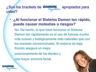 ¿Son los brackets de apropiados para 
usted? 
• ¿Al funcionar el Sistema Damon tan rápido, 
puede causar molestias o riesgos? 
No. De hecho, lo que hace funcionar el Sistema 
Damon tan rápidamente es el uso de fuerzas mucho 
más suaves y biológicamente más naturales que con 
los brackets convencionales. El sistema de baja 
fricción asegura un mejor 
posicionamiento de los dientes y 
una mayor armonía facial. 
 