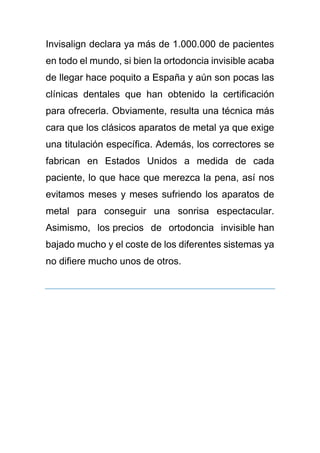 Invisalign declara ya más de 1.000.000 de pacientes
en todo el mundo, si bien la ortodoncia invisible acaba
de llegar hace poquito a España y aún son pocas las
clínicas dentales que han obtenido la certificación
para ofrecerla. Obviamente, resulta una técnica más
cara que los clásicos aparatos de metal ya que exige
una titulación específica. Además, los correctores se
fabrican en Estados Unidos a medida de cada
paciente, lo que hace que merezca la pena, así nos
evitamos meses y meses sufriendo los aparatos de
metal para conseguir una sonrisa espectacular.
Asimismo, los precios de ortodoncia invisible han
bajado mucho y el coste de los diferentes sistemas ya
no difiere mucho unos de otros.
 