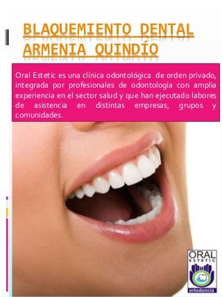 BLAQUEMIENTO DENTAL
ARMENIA QUINDÍO
Oral Estetic es una clínica odontológica de orden privado,
integrada por profesionales de odontología con amplia
experiencia en el sector salud y que han ejecutado labores
de asistencia en distintas empresas, grupos y
comunidades.
 