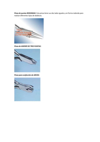 Pinza de puntas REDONDAS: Esta pinza tiene sus dos lados iguales y en forma redonda para
realizar diferentes tipos de dobleces.
Pinza de ADERER DE TRES PUNTAS:
Pinza para confección de ARCOS:
 