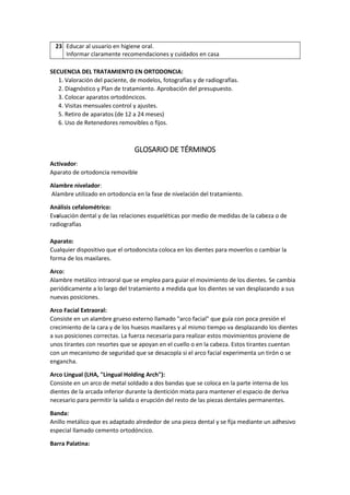 23 Educar al usuario en higiene oral.
Informar claramente recomendaciones y cuidados en casa
SECUENCIA DEL TRATAMIENTO EN ORTODONCIA:
1. Valoración del paciente, de modelos, fotografías y de radiografías.
2. Diagnóstico y Plan de tratamiento. Aprobación del presupuesto.
3. Colocar aparatos ortodóncicos.
4. Visitas mensuales control y ajustes.
5. Retiro de aparatos (de 12 a 24 meses)
6. Uso de Retenedores removibles o fijos.
GLOSARIO DE TÉRMINOS
Activador:
Aparato de ortodoncia removible
Alambre nivelador:
Alambre utilizado en ortodoncia en la fase de nivelación del tratamiento.
Análisis cefalométrico:
Evaluación dental y de las relaciones esqueléticas por medio de medidas de la cabeza o de
radiografías
Aparato:
Cualquier dispositivo que el ortodoncista coloca en los dientes para moverlos o cambiar la
forma de los maxilares.
Arco:
Alambre metálico intraoral que se emplea para guiar el movimiento de los dientes. Se cambia
periódicamente a lo largo del tratamiento a medida que los dientes se van desplazando a sus
nuevas posiciones.
Arco Facial Extraoral:
Consiste en un alambre grueso externo llamado "arco facial" que guía con poca presión el
crecimiento de la cara y de los huesos maxilares y al mismo tiempo va desplazando los dientes
a sus posiciones correctas. La fuerza necesaria para realizar estos movimientos proviene de
unos tirantes con resortes que se apoyan en el cuello o en la cabeza. Estos tirantes cuentan
con un mecanismo de seguridad que se desacopla si el arco facial experimenta un tirón o se
engancha.
Arco Lingual (LHA, "Lingual Holding Arch"):
Consiste en un arco de metal soldado a dos bandas que se coloca en la parte interna de los
dientes de la arcada inferior durante la dentición mixta para mantener el espacio de deriva
necesario para permitir la salida o erupción del resto de las piezas dentales permanentes.
Banda:
Anillo metálico que es adaptado alrededor de una pieza dental y se fija mediante un adhesivo
especial llamado cemento ortodóncico.
Barra Palatina:
 