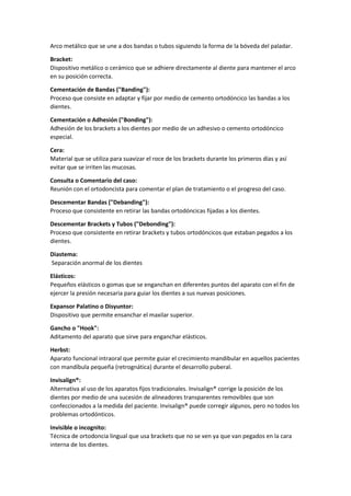Arco metálico que se une a dos bandas o tubos siguiendo la forma de la bóveda del paladar.
Bracket:
Dispositivo metálico o cerámico que se adhiere directamente al diente para mantener el arco
en su posición correcta.
Cementación de Bandas ("Banding"):
Proceso que consiste en adaptar y fijar por medio de cemento ortodóncico las bandas a los
dientes.
Cementación o Adhesión ("Bonding"):
Adhesión de los brackets a los dientes por medio de un adhesivo o cemento ortodóncico
especial.
Cera:
Material que se utiliza para suavizar el roce de los brackets durante los primeros días y así
evitar que se irriten las mucosas.
Consulta o Comentario del caso:
Reunión con el ortodoncista para comentar el plan de tratamiento o el progreso del caso.
Descementar Bandas ("Debanding"):
Proceso que consistente en retirar las bandas ortodóncicas fijadas a los dientes.
Descementar Brackets y Tubos ("Debonding"):
Proceso que consistente en retirar brackets y tubos ortodóncicos que estaban pegados a los
dientes.
Diastema:
Separación anormal de los dientes
Elásticos:
Pequeños elásticos o gomas que se enganchan en diferentes puntos del aparato con el fin de
ejercer la presión necesaria para guiar los dientes a sus nuevas posiciones.
Expansor Palatino o Disyuntor:
Dispositivo que permite ensanchar el maxilar superior.
Gancho o "Hook":
Aditamento del aparato que sirve para enganchar elásticos.
Herbst:
Aparato funcional intraoral que permite guiar el crecimiento mandibular en aquellos pacientes
con mandíbula pequeña (retrognática) durante el desarrollo puberal.
Invisalign®:
Alternativa al uso de los aparatos fijos tradicionales. Invisalign® corrige la posición de los
dientes por medio de una sucesión de alineadores transparentes removibles que son
confeccionados a la medida del paciente. Invisalign® puede corregir algunos, pero no todos los
problemas ortodónticos.
Invisible o incognito:
Técnica de ortodoncia lingual que usa brackets que no se ven ya que van pegados en la cara
interna de los dientes.
 