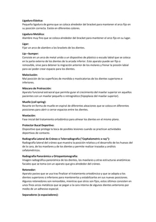 Ligadura Elástica:
Pequeña ligadura de goma que se coloca alrededor del bracket para mantener el arco fijo en
su posición correcta. Existe en diferentes colores.
Ligadura Metálica:
Alambre muy fino que se coloca alrededor del bracket para mantener el arco fijo en su lugar.
Ligar:
Fijar un arco de alambre a los brackets de los dientes.
Lip—bumper:
Consiste en un arco de metal unido a un dispositivo de plástico o escudo labial que se coloca
en la parte externa de los dientes de la arcada inferior. Este aparato puede ser fijo o
removible, sirve para detener la migración anterior de los molares y frenar la presión labial
para así poder crear espacio para los dientes.
Maloclusión:
Mal posición de las superficies de mordida o masticatorias de los dientes superiores e
inferiores.
Máscara de Protracción:
Aparato funcional extraoral que permite guiar el crecimiento del maxilar superior en aquellos
pacientes con un maxilar pequeño o retrognático (hipoplasia del maxilar superior).
Muelle (coil spring):
Resorte en forma de muelle en espiral de diferentes aleaciones que se coloca en diferentes
posiciones para abrir o cerrar espacios entre los dientes.
Nivelación:
Fase inicial del tratamiento ortodóntico para alinear los dientes en el mismo plano.
Protector Bucal Deportivo:
Dispositivo que protege la boca de posibles lesiones cuando se practican actividades
deportivas de contacto.
Radiografía Lateral de Cráneo o Telerradiografía ("Cephalometric x-ray"):
Radiografía lateral del cráneo que muestra la posición relativa y el desarrollo de los huesos del
de la cara, de los maxilares y de los dientes y permite realizar trazados y análisis
cefalométricos.
Radiografía Panorámica u Ortopantomografía:
Imagen radiográfica panorámica de los dientes, los maxilares y otras estructuras anatómicas
faciales que se toma con un aparato que gira alrededor del cráneo.
Retenedor:
Aparato pasivo que se usa tras finalizar el tratamiento ortodóncico y que se adapta a los
dientes superiores o inferiores para mantenerlos y estabilizarlos en sus nuevas posiciones.
Algunos retenedores son removibles, mientras que otros son fijos, estos últimos consisten en
unos finos arcos metálicos que se pegan a la cara interna de algunos dientes anteriores por
medio de un adhesivo especial.
Separadores (o espaciadores):
 