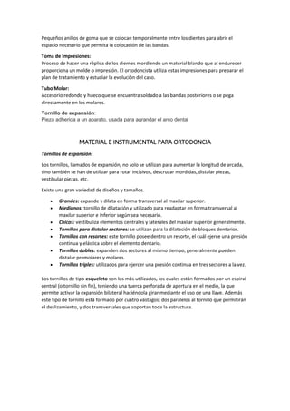 Pequeños anillos de goma que se colocan temporalmente entre los dientes para abrir el
espacio necesario que permita la colocación de las bandas.
Toma de Impresiones:
Proceso de hacer una réplica de los dientes mordiendo un material blando que al endurecer
proporciona un molde o impresión. El ortodoncista utiliza estas impresiones para preparar el
plan de tratamiento y estudiar la evolución del caso.
Tubo Molar:
Accesorio redondo y hueco que se encuentra soldado a las bandas posteriores o se pega
directamente en los molares.
Tornillo de expansión:
Pieza adherida a un aparato, usada para agrandar el arco dental
MATERIAL E INSTRUMENTAL PARA ORTODONCIA
Tornillos de expansión:
Los tornillos, llamados de expansión, no solo se utilizan para aumentar la longitud de arcada,
sino también se han de utilizar para rotar incisivos, descruzar mordidas, distalar piezas,
vestibular piezas, etc.
Existe una gran variedad de diseños y tamaños.
 Grandes: expande y dilata en forma transversal al maxilar superior.
 Medianos: tornillo de dilatación y utilizado para readaptar en forma transversal al
maxilar superior e inferior según sea necesario.
 Chicos: vestibuliza elementos centrales y laterales del maxilar superior generalmente.
 Tornillos para distalar sectores: se utilizan para la dilatación de bloques dentarios.
 Tornillos con resortes: este tornillo posee dentro un resorte, el cuál ejerce una presión
continua y elástica sobre el elemento dentario.
 Tornillos dobles: expanden dos sectores al mismo tiempo, generalmente pueden
distalar premolares y molares.
 Tornillos triples: utilizados para ejercer una presión continua en tres sectores a la vez.
Los tornillos de tipo esqueleto son los más utilizados, los cuales están formados por un espiral
central (o tornillo sin fin), teniendo una tuerca perforada de apertura en el medio, la que
permite activar la expansión bilateral haciéndola girar mediante el uso de una llave. Además
este tipo de tornillo está formado por cuatro vástagos; dos paralelos al tornillo que permitirán
el deslizamiento, y dos transversales que soportan toda la estructura.
 