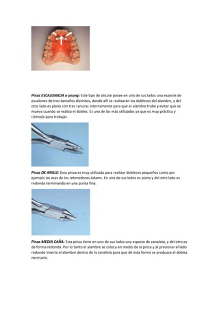 Pinza ESCALONADA o young: Este tipo de alicate posee en uno de sus lados una especie de
escalones de tres tamaños distintos, donde allí se realizarán los dobleces del alambre, y del
otro lado es plano con tres ranuras internamente para que el alambre trabe y evitar que se
mueva cuando se realiza el dobles. Es una de las más utilizadas ya que es muy práctica y
cómoda para trabajar.
Pinza DE ANGLE: Esta pinza es muy utilizada para realizar dobleces pequeños como por
ejemplo las asas de los retenedores Adams. En uno de sus lados es plana y del otro lado es
redonda terminando en una punta fina.
Pinza MEDIA CAÑA: Esta pinza tiene en uno de sus lados una especie de canaleta, y del otro es
de forma redonda. Por lo tanto el alambre se coloca en medio de la pinza y al presionar el lado
redondo inserta el alambre dentro de la canaleta para que de esta forma se produzca el doblez
necesario.
 