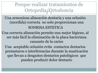 Porque realizar tratamientos de Ortopedia/OrtodonciaUna armoniosa alineación dentaria y una oclusión (mordida) correcta  no solo proporcionan una SONRISA ESTETICA Una correcta alineación permite una mejor higiene, al ser más fácil la eliminación de la placa bacteriana causante de la caries Una  aceptable oclusión evita  contactos dentarios prematuros o interferencias durante la masticación que llevan a desgastes dentarios patológicos  que pueden producir dolor dentario 