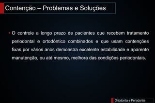 Contenção – Problemas e Soluções
Ortodontia e Periodontia
 O controle a longo prazo de pacientes que recebem tratamento
periodontal e ortodôntico combinados e que usam contenções
fixas por vários anos demonstra excelente estabilidade e aparente
manutenção, ou até mesmo, melhora das condições periodontais.
 